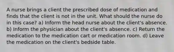 A nurse brings a client the prescribed dose of medication and finds that the client is not in the unit. What should the nurse do in this case? a) Inform the head nurse about the client's absence. b) Inform the physician about the client's absence. c) Return the medication to the medication cart or medication room. d) Leave the medication on the client's bedside table.