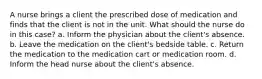 A nurse brings a client the prescribed dose of medication and finds that the client is not in the unit. What should the nurse do in this case? a. Inform the physician about the client's absence. b. Leave the medication on the client's bedside table. c. Return the medication to the medication cart or medication room. d. Inform the head nurse about the client's absence.