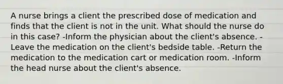 A nurse brings a client the prescribed dose of medication and finds that the client is not in the unit. What should the nurse do in this case? -Inform the physician about the client's absence. -Leave the medication on the client's bedside table. -Return the medication to the medication cart or medication room. -Inform the head nurse about the client's absence.