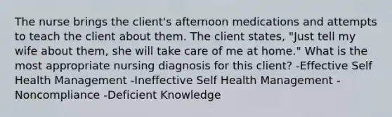 The nurse brings the client's afternoon medications and attempts to teach the client about them. The client states, "Just tell my wife about them, she will take care of me at home." What is the most appropriate nursing diagnosis for this client? -Effective Self Health Management -Ineffective Self Health Management -Noncompliance -Deficient Knowledge