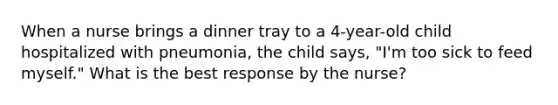 When a nurse brings a dinner tray to a 4-year-old child hospitalized with pneumonia, the child says, "I'm too sick to feed myself." What is the best response by the nurse?