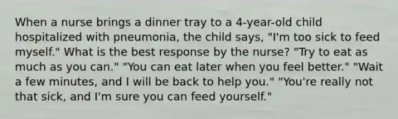 When a nurse brings a dinner tray to a 4-year-old child hospitalized with pneumonia, the child says, "I'm too sick to feed myself." What is the best response by the nurse? "Try to eat as much as you can." "You can eat later when you feel better." "Wait a few minutes, and I will be back to help you." "You're really not that sick, and I'm sure you can feed yourself."