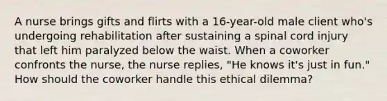 A nurse brings gifts and flirts with a 16-year-old male client who's undergoing rehabilitation after sustaining a spinal cord injury that left him paralyzed below the waist. When a coworker confronts the nurse, the nurse replies, "He knows it's just in fun." How should the coworker handle this ethical dilemma?