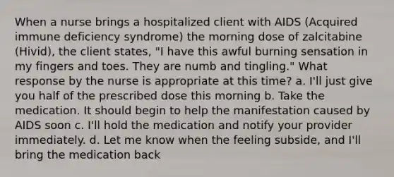 When a nurse brings a hospitalized client with AIDS (Acquired immune deficiency syndrome) the morning dose of zalcitabine (Hivid), the client states, "I have this awful burning sensation in my fingers and toes. They are numb and tingling." What response by the nurse is appropriate at this time? a. I'll just give you half of the prescribed dose this morning b. Take the medication. It should begin to help the manifestation caused by AIDS soon c. I'll hold the medication and notify your provider immediately. d. Let me know when the feeling subside, and I'll bring the medication back