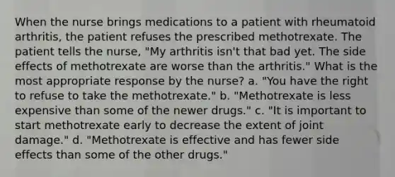 When the nurse brings medications to a patient with rheumatoid arthritis, the patient refuses the prescribed methotrexate. The patient tells the nurse, "My arthritis isn't that bad yet. The side effects of methotrexate are worse than the arthritis." What is the most appropriate response by the nurse? a. "You have the right to refuse to take the methotrexate." b. "Methotrexate is less expensive than some of the newer drugs." c. "It is important to start methotrexate early to decrease the extent of joint damage." d. "Methotrexate is effective and has fewer side effects than some of the other drugs."