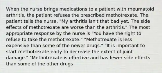 When the nurse brings medications to a patient with rheumatoid arthritis, the patient refuses the prescribed methotrexate. The patient tells the nurse, "My arthritis isn't that bad yet. The side effects of methotrexate are worse than the arthritis." The most appropriate response by the nurse is "You have the right to refuse to take the methotrexate." "Methotrexate is less expensive than some of the newer drugs." "It is important to start methotrexate early to decrease the extent of joint damage." "Methotrexate is effective and has fewer side effects than some of the other drugs