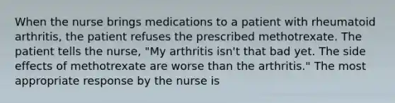 When the nurse brings medications to a patient with rheumatoid arthritis, the patient refuses the prescribed methotrexate. The patient tells the nurse, "My arthritis isn't that bad yet. The side effects of methotrexate are worse than the arthritis." The most appropriate response by the nurse is