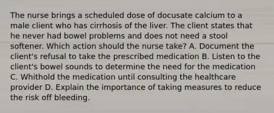 The nurse brings a scheduled dose of docusate calcium to a male client who has cirrhosis of the liver. The client states that he never had bowel problems and does not need a stool softener. Which action should the nurse take? A. Document the client's refusal to take the prescribed medication B. Listen to the client's bowel sounds to determine the need for the medication C. Whithold the medication until consulting the healthcare provider D. Explain the importance of taking measures to reduce the risk off bleeding.