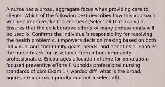 A nurse has a broad, aggregate focus when providing care to clients. Which of the following best describes how this approach will help improve client outcomes? (Select all that apply.) a. Ensures that the collaborative efforts of many professionals will be used b. Confirms the individual's responsibility for resolving the health problem c. Empowers decision-making based on both individual and community goals, needs, and priorities d. Enables the nurse to ask for assistance from other community professionals e. Encourages allocation of time for population-focused preventive efforts f. Upholds professional nursing standards of care Exam 1 ( worded diff- what is the broad, aggregate approach priority and not a select all)