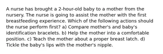 A nurse has brought a 2-hour-old baby to a mother from the nursery. The nurse is going to assist the mother with the first breastfeeding experience. Which of the following actions should the nurse perform first? a) Compare mother's and baby's identification bracelets. b) Help the mother into a comfortable position. c) Teach the mother about a proper breast latch. d) Tickle the baby's lips with the mother's nipple.