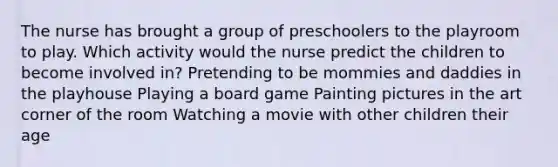 The nurse has brought a group of preschoolers to the playroom to play. Which activity would the nurse predict the children to become involved in? Pretending to be mommies and daddies in the playhouse Playing a board game Painting pictures in the art corner of the room Watching a movie with other children their age