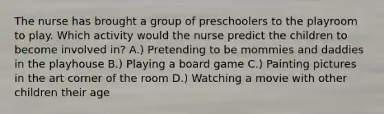 The nurse has brought a group of preschoolers to the playroom to play. Which activity would the nurse predict the children to become involved in? A.) Pretending to be mommies and daddies in the playhouse B.) Playing a board game C.) Painting pictures in the art corner of the room D.) Watching a movie with other children their age