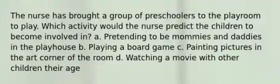 The nurse has brought a group of preschoolers to the playroom to play. Which activity would the nurse predict the children to become involved in? a. Pretending to be mommies and daddies in the playhouse b. Playing a board game c. Painting pictures in the art corner of the room d. Watching a movie with other children their age