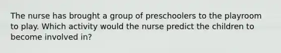 The nurse has brought a group of preschoolers to the playroom to play. Which activity would the nurse predict the children to become involved in?