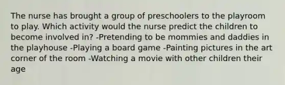 The nurse has brought a group of preschoolers to the playroom to play. Which activity would the nurse predict the children to become involved in? -Pretending to be mommies and daddies in the playhouse -Playing a board game -Painting pictures in the art corner of the room -Watching a movie with other children their age