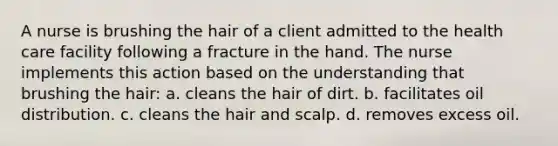 A nurse is brushing the hair of a client admitted to the health care facility following a fracture in the hand. The nurse implements this action based on the understanding that brushing the hair: a. cleans the hair of dirt. b. facilitates oil distribution. c. cleans the hair and scalp. d. removes excess oil.