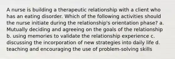 A nurse is building a therapeutic relationship with a client who has an eating disorder. Which of the following activities should the nurse initiate during the relationship's orientation phase? a. Mutually deciding and agreeing on the goals of the relationship b. using memories to validate the relationship experience c. discussing the incorporation of new strategies into daily life d. teaching and encouraging the use of problem-solving skills