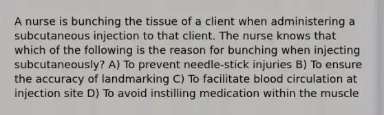 A nurse is bunching the tissue of a client when administering a subcutaneous injection to that client. The nurse knows that which of the following is the reason for bunching when injecting subcutaneously? A) To prevent needle-stick injuries B) To ensure the accuracy of landmarking C) To facilitate blood circulation at injection site D) To avoid instilling medication within the muscle