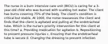 The nurse in a burn intensive care unit (BICU) is caring for a 3-year-old child who was burned with scalding hot water. The client has burns covering 75% of the body. The client's condition is critical but stable. At 1000, the nurse reassesses the client and finds that the client is agitated and pulling at the endotracheal tube. Which is the nurse's priority intervention for this client at this time? a. Providing medication for agitation b. Repositioning to prevent pressure injuries c. Ensuring that the endotracheal tube is secure d. Changing the dressing to prevent infection