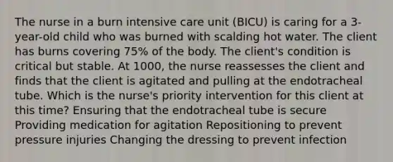 The nurse in a burn intensive care unit (BICU) is caring for a 3-year-old child who was burned with scalding hot water. The client has burns covering 75% of the body. The client's condition is critical but stable. At 1000, the nurse reassesses the client and finds that the client is agitated and pulling at the endotracheal tube. Which is the nurse's priority intervention for this client at this time? Ensuring that the endotracheal tube is secure Providing medication for agitation Repositioning to prevent pressure injuries Changing the dressing to prevent infection