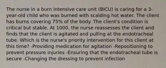 The nurse in a burn intensive care unit (BICU) is caring for a 3-year-old child who was burned with scalding hot water. The client has burns covering 75% of the body. The client's condition is critical but stable. At 1000, the nurse reassesses the client and finds that the client is agitated and pulling at the endotracheal tube. Which is the nurse's priority intervention for this client at this time? -Providing medication for agitation -Repositioning to prevent pressure injuries -Ensuring that the endotracheal tube is secure -Changing the dressing to prevent infection