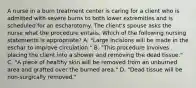 A nurse in a burn treatment center is caring for a client who is admitted with severe burns to both lower extremities and is scheduled for an escharotomy. The client's spouse asks the nurse what the procedure entails. Which of the following nursing statements is appropriate? A. "Large incisions will be made in the eschar to improve circulation." B. "This procedure involves placing the client into a shower and removing the dead tissue." C. "A piece of healthy skin will be removed from an unburned area and grafted over the burned area." D. "Dead tissue will be non-surgically removed."