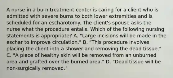 A nurse in a burn treatment center is caring for a client who is admitted with severe burns to both lower extremities and is scheduled for an escharotomy. The client's spouse asks the nurse what the procedure entails. Which of the following nursing statements is appropriate? A. "Large incisions will be made in the eschar to improve circulation." B. "This procedure involves placing the client into a shower and removing the dead tissue." C. "A piece of healthy skin will be removed from an unburned area and grafted over the burned area." D. "Dead tissue will be non-surgically removed."