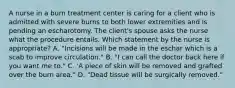 A nurse in a burn treatment center is caring for a client who is admitted with severe burns to both lower extremities and is pending an escharotomy. The client's spouse asks the nurse what the procedure entails. Which statement by the nurse is appropriate? A. "Incisions will be made in the eschar which is a scab to improve circulation." B. "I can call the doctor back here if you want me to." C. 'A piece of skin will be removed and grafted over the burn area." D. "Dead tissue will be surgically removed."