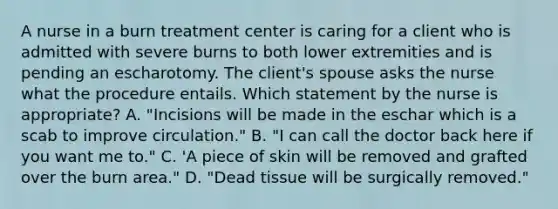 A nurse in a burn treatment center is caring for a client who is admitted with severe burns to both lower extremities and is pending an escharotomy. The client's spouse asks the nurse what the procedure entails. Which statement by the nurse is appropriate? A. "Incisions will be made in the eschar which is a scab to improve circulation." B. "I can call the doctor back here if you want me to." C. 'A piece of skin will be removed and grafted over the burn area." D. "Dead tissue will be surgically removed."