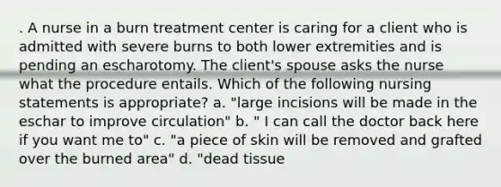 . A nurse in a burn treatment center is caring for a client who is admitted with severe burns to both lower extremities and is pending an escharotomy. The client's spouse asks the nurse what the procedure entails. Which of the following nursing statements is appropriate? a. "large incisions will be made in the eschar to improve circulation" b. " I can call the doctor back here if you want me to" c. "a piece of skin will be removed and grafted over the burned area" d. "dead tissue