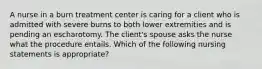 A nurse in a burn treatment center is caring for a client who is admitted with severe burns to both lower extremities and is pending an escharotomy. The client's spouse asks the nurse what the procedure entails. Which of the following nursing statements is appropriate?