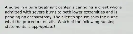 A nurse in a burn treatment center is caring for a client who is admitted with severe burns to both lower extremities and is pending an escharotomy. The client's spouse asks the nurse what the procedure entails. Which of the following nursing statements is appropriate?