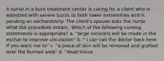 A nurse in a burn treatment center is caring for a client who is admitted with severe burns to both lower extremities and is pending an escharotomy. The client's spouse asks the nurse what the procedure entails. Which of the following nursing statements is appropriate? a. "large incisions will be made in the eschar to improve circulation" b. " I can call the doctor back here if you want me to" c. "a piece of skin will be removed and grafted over the burned area" d. "dead tissue