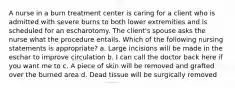 A nurse in a burn treatment center is caring for a client who is admitted with severe burns to both lower extremities and is scheduled for an escharotomy. The client's spouse asks the nurse what the procedure entails. Which of the following nursing statements is appropriate? a. Large incisions will be made in the eschar to improve circulation b. I can call the doctor back here if you want me to c. A piece of skin will be removed and grafted over the burned area d. Dead tissue will be surgically removed