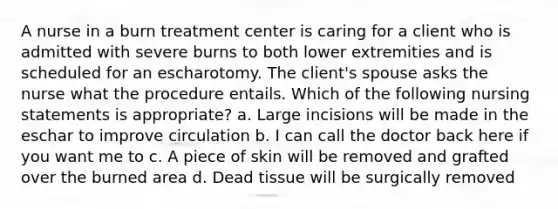 A nurse in a burn treatment center is caring for a client who is admitted with severe burns to both lower extremities and is scheduled for an escharotomy. The client's spouse asks the nurse what the procedure entails. Which of the following nursing statements is appropriate? a. Large incisions will be made in the eschar to improve circulation b. I can call the doctor back here if you want me to c. A piece of skin will be removed and grafted over the burned area d. Dead tissue will be surgically removed