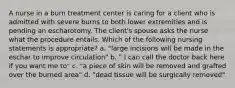 A nurse in a burn treatment center is caring for a client who is admitted with severe burns to both lower extremities and is pending an escharotomy. The client's spouse asks the nurse what the procedure entails. Which of the following nursing statements is appropriate? a. "large incisions will be made in the eschar to improve circulation" b. " I can call the doctor back here if you want me to" c. "a piece of skin will be removed and grafted over the burned area" d. "dead tissue will be surgically removed"