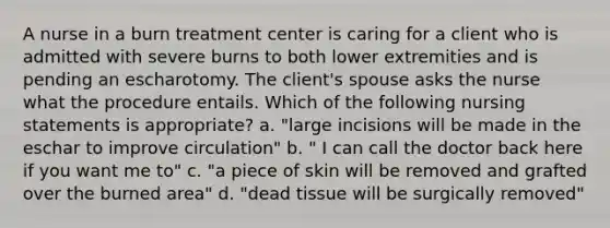 A nurse in a burn treatment center is caring for a client who is admitted with severe burns to both lower extremities and is pending an escharotomy. The client's spouse asks the nurse what the procedure entails. Which of the following nursing statements is appropriate? a. "large incisions will be made in the eschar to improve circulation" b. " I can call the doctor back here if you want me to" c. "a piece of skin will be removed and grafted over the burned area" d. "dead tissue will be surgically removed"