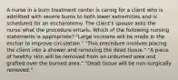 A nurse in a burn treatment center is caring for a client who is admitted with severe burns to both lower extremities and is scheduled for an escharotomy. The client's spouse asks the nurse what the procedure entails. Which of the following nursing statements is appropriate? "Large incisions will be made in the eschar to improve circulation." "This procedure involves placing the client into a shower and removing the dead tissue." "A piece of healthy skin will be removed from an unburned area and grafted over the burned area." "Dead tissue will be non-surgically removed."