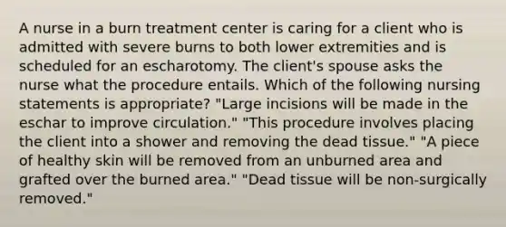 A nurse in a burn treatment center is caring for a client who is admitted with severe burns to both lower extremities and is scheduled for an escharotomy. The client's spouse asks the nurse what the procedure entails. Which of the following nursing statements is appropriate? "Large incisions will be made in the eschar to improve circulation." "This procedure involves placing the client into a shower and removing the dead tissue." "A piece of healthy skin will be removed from an unburned area and grafted over the burned area." "Dead tissue will be non-surgically removed."