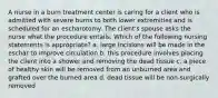 A nurse in a burn treatment center is caring for a client who is admitted with severe burns to both lower extremities and is scheduled for an escharotomy. The client's spouse asks the nurse what the procedure entails. Which of the following nursing statements is appropriate? a. large incisions will be made in the eschar to improve circulation b. this procedure involves placing the client into a shower and removing the dead tissue c. a piece of healthy skin will be removed from an unburned area and grafted over the burned area d. dead tissue will be non-surgically removed