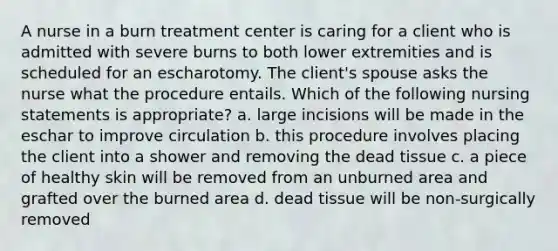 A nurse in a burn treatment center is caring for a client who is admitted with severe burns to both lower extremities and is scheduled for an escharotomy. The client's spouse asks the nurse what the procedure entails. Which of the following nursing statements is appropriate? a. large incisions will be made in the eschar to improve circulation b. this procedure involves placing the client into a shower and removing the dead tissue c. a piece of healthy skin will be removed from an unburned area and grafted over the burned area d. dead tissue will be non-surgically removed