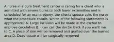 A nurse in a burn treatment center is caring for a client who is admitted with severe burns to both lower extremities and is scheduled for an escharotomy. the clients spouse asks the nurse what the procedure entails. Which of the following statements is appropriate? A. Large incisions will be made in the eschar to improve circulation B. I can call the doctor back if you want me to C. A piece of skin will be removed and grafted over the burned area D. Dead tissue will be surgically removed