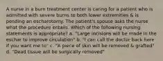 A nurse in a burn treatment center is caring for a patient who is admitted with severe burns to both lower extremities & is pending an escharotomy. The patient's spouse asks the nurse what the procedure entails. Which of the following nursing statements is appropriate? a. "Large incisions will be made in the eschar to improve circulation" b. "I can call the doctor back here if you want me to" c. "A piece of skin will be removed & grafted" d. "Dead tissue will be surgically removed"