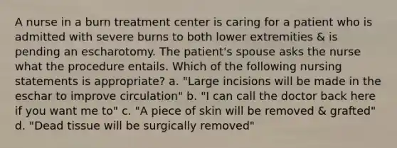 A nurse in a burn treatment center is caring for a patient who is admitted with severe burns to both lower extremities & is pending an escharotomy. The patient's spouse asks the nurse what the procedure entails. Which of the following nursing statements is appropriate? a. "Large incisions will be made in the eschar to improve circulation" b. "I can call the doctor back here if you want me to" c. "A piece of skin will be removed & grafted" d. "Dead tissue will be surgically removed"