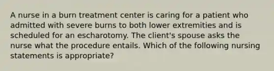 A nurse in a burn treatment center is caring for a patient who admitted with severe burns to both lower extremities and is scheduled for an escharotomy. The client's spouse asks the nurse what the procedure entails. Which of the following nursing statements is appropriate?