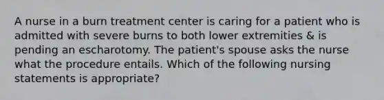 A nurse in a burn treatment center is caring for a patient who is admitted with severe burns to both lower extremities & is pending an escharotomy. The patient's spouse asks the nurse what the procedure entails. Which of the following nursing statements is appropriate?