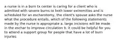 a nurse is in a burn tx center is caring for a client who is admitted with severe burns to both lower extremities and is scheduled for an escharotomy, the client's spouse asks the nurse what the procedure entails, which of the following statements made by the nurse is appropriate a. large incisions will be made in the eschar to improve circulation b. it could be helpful for you to attend a support group for people that have a lot of burn injuries