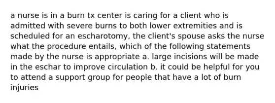 a nurse is in a burn tx center is caring for a client who is admitted with severe burns to both lower extremities and is scheduled for an escharotomy, the client's spouse asks the nurse what the procedure entails, which of the following statements made by the nurse is appropriate a. large incisions will be made in the eschar to improve circulation b. it could be helpful for you to attend a support group for people that have a lot of burn injuries