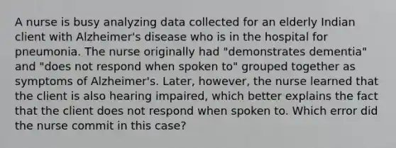 A nurse is busy analyzing data collected for an elderly Indian client with Alzheimer's disease who is in the hospital for pneumonia. The nurse originally had "demonstrates dementia" and "does not respond when spoken to" grouped together as symptoms of Alzheimer's. Later, however, the nurse learned that the client is also hearing impaired, which better explains the fact that the client does not respond when spoken to. Which error did the nurse commit in this case?