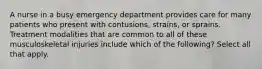 A nurse in a busy emergency department provides care for many patients who present with contusions, strains, or sprains. Treatment modalities that are common to all of these musculoskeletal injuries include which of the following? Select all that apply.